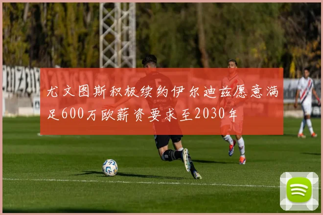 尤文图斯积极续约伊尔迪兹愿意满足600万欧薪资要求至2030年