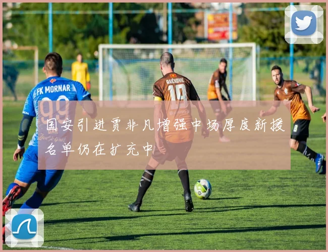 国安引进贾非凡增强中场厚度新援名单仍在扩充中