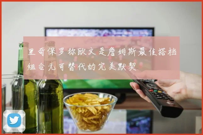 里奇保罗称欧文是詹姆斯最佳搭档组合无可替代的完美默契