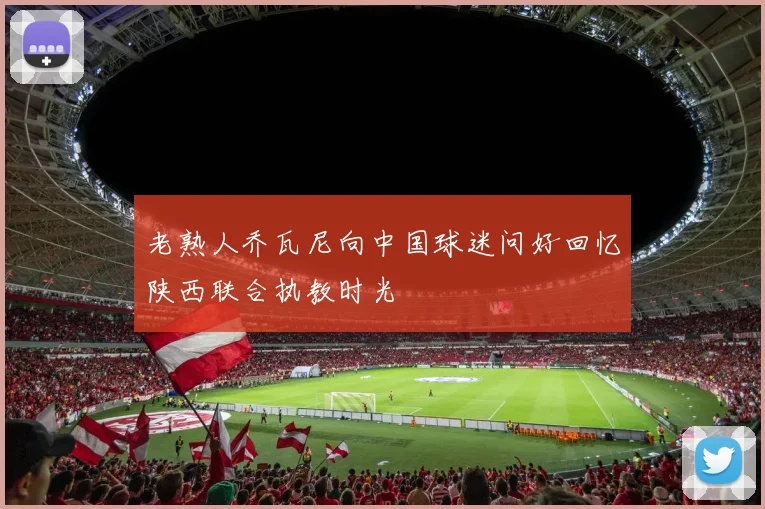 老熟人乔瓦尼向中国球迷问好回忆陕西联合执教时光