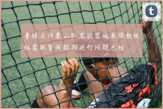 鲁媒点评泰山队客战蓉城表现教练组需抓紧间歇期进行问题总结