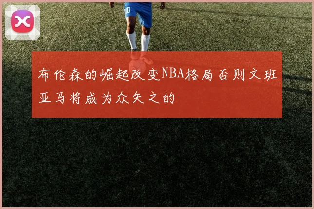 布伦森的崛起改变NBA格局否则文班亚马将成为众矢之的