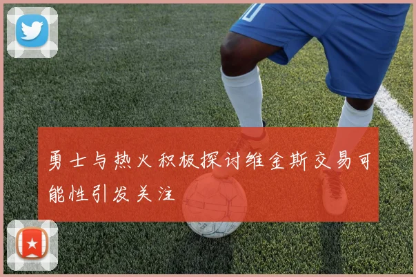 勇士与热火积极探讨维金斯交易可能性引发关注