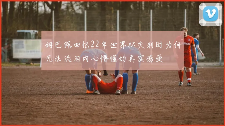 姆巴佩回忆22年世界杯失利时为何无法流泪内心懵懂的真实感受