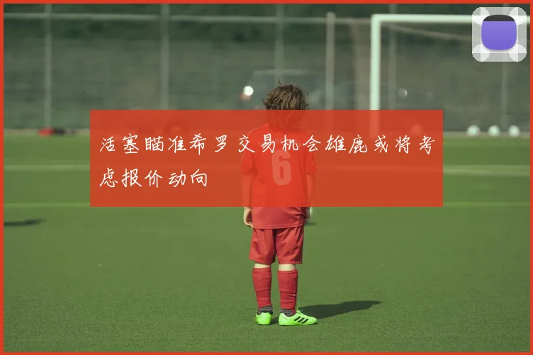 活塞瞄准希罗交易机会雄鹿或将考虑报价动向