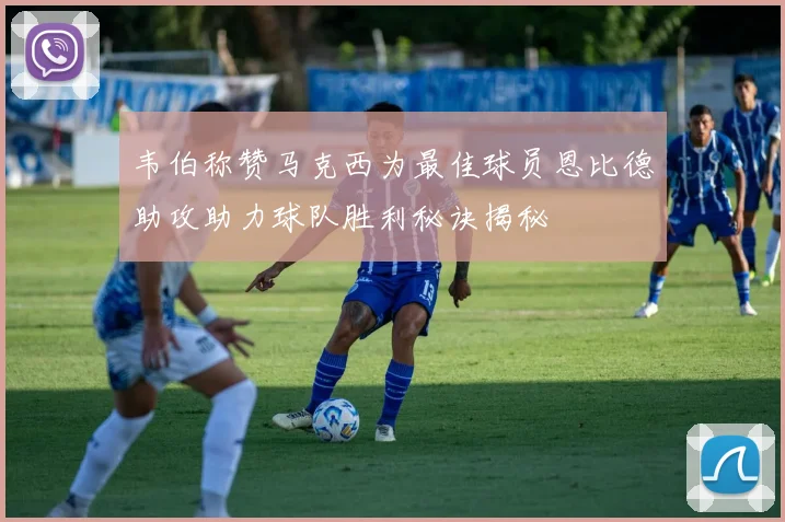 韦伯称赞马克西为最佳球员恩比德助攻助力球队胜利秘诀揭秘
