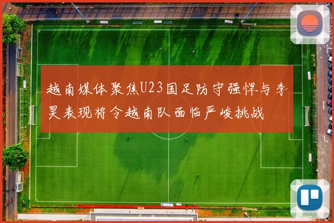 越南媒体聚焦U23国足防守强悍与李昊表现将令越南队面临严峻挑战