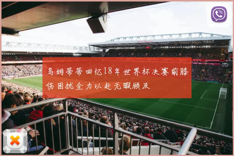乌姆蒂蒂回忆18年世界杯决赛前膝伤困扰全力以赴无暇顾及