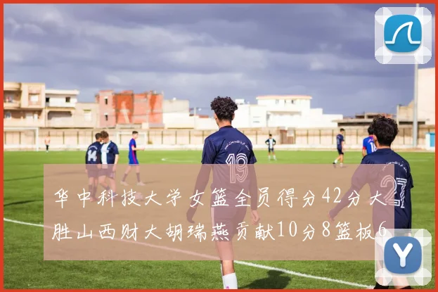华中科技大学女篮全员得分42分大胜山西财大胡瑞燕贡献10分8篮板6助攻表现出色
