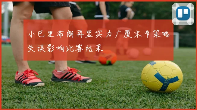 小巴里布朗再显实力广厦末节策略失误影响比赛结果