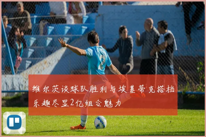 维尔茨谈球队胜利与埃基蒂克搭档乐趣尽显2亿组合魅力