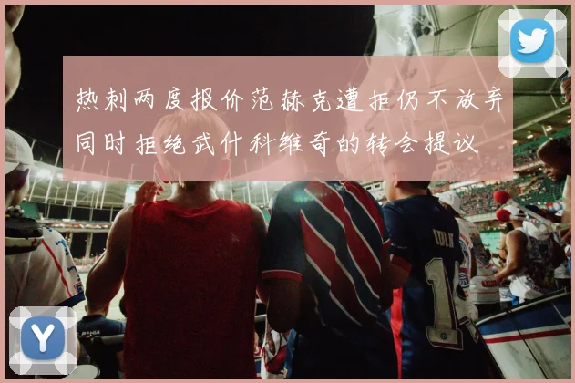 热刺两度报价范赫克遭拒仍不放弃同时拒绝武什科维奇的转会提议