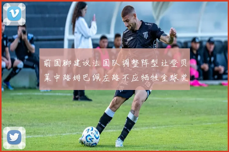 前国脚建议法国队调整阵型让登贝莱中路姆巴佩左路不应牺牲金球奖得主