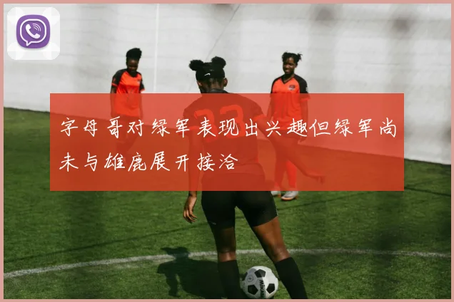 字母哥对绿军表现出兴趣但绿军尚未与雄鹿展开接洽