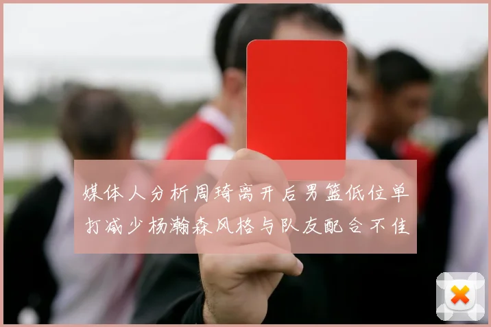 媒体人分析周琦离开后男篮低位单打减少杨瀚森风格与队友配合不佳
