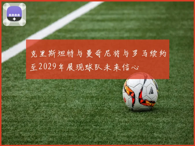 克里斯坦特与曼奇尼将与罗马续约至2029年展现球队未来信心