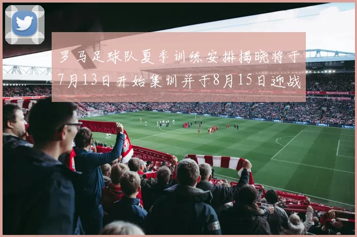 罗马足球队夏季训练安排揭晓将于7月13日开始集训并于8月15日迎战多特