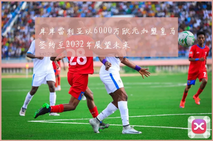 库库雷利亚以6000万欧元加盟皇马签约至2032年展望未来