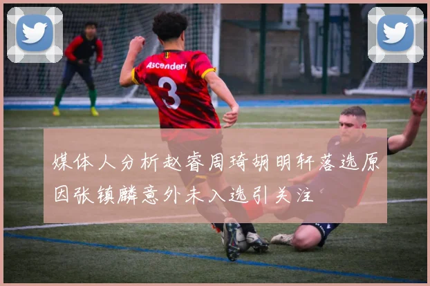 媒体人分析赵睿周琦胡明轩落选原因张镇麟意外未入选引关注