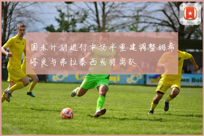 国米计划进行中场半重建调整姆希塔良与弗拉泰西或将离队